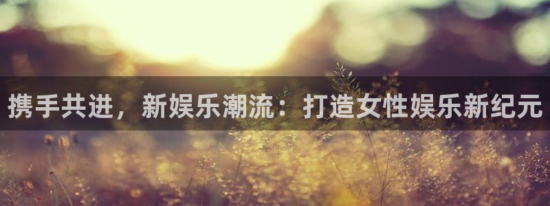 杏宇4官网：携手共进，新娱乐潮流：打造女性娱乐新纪元